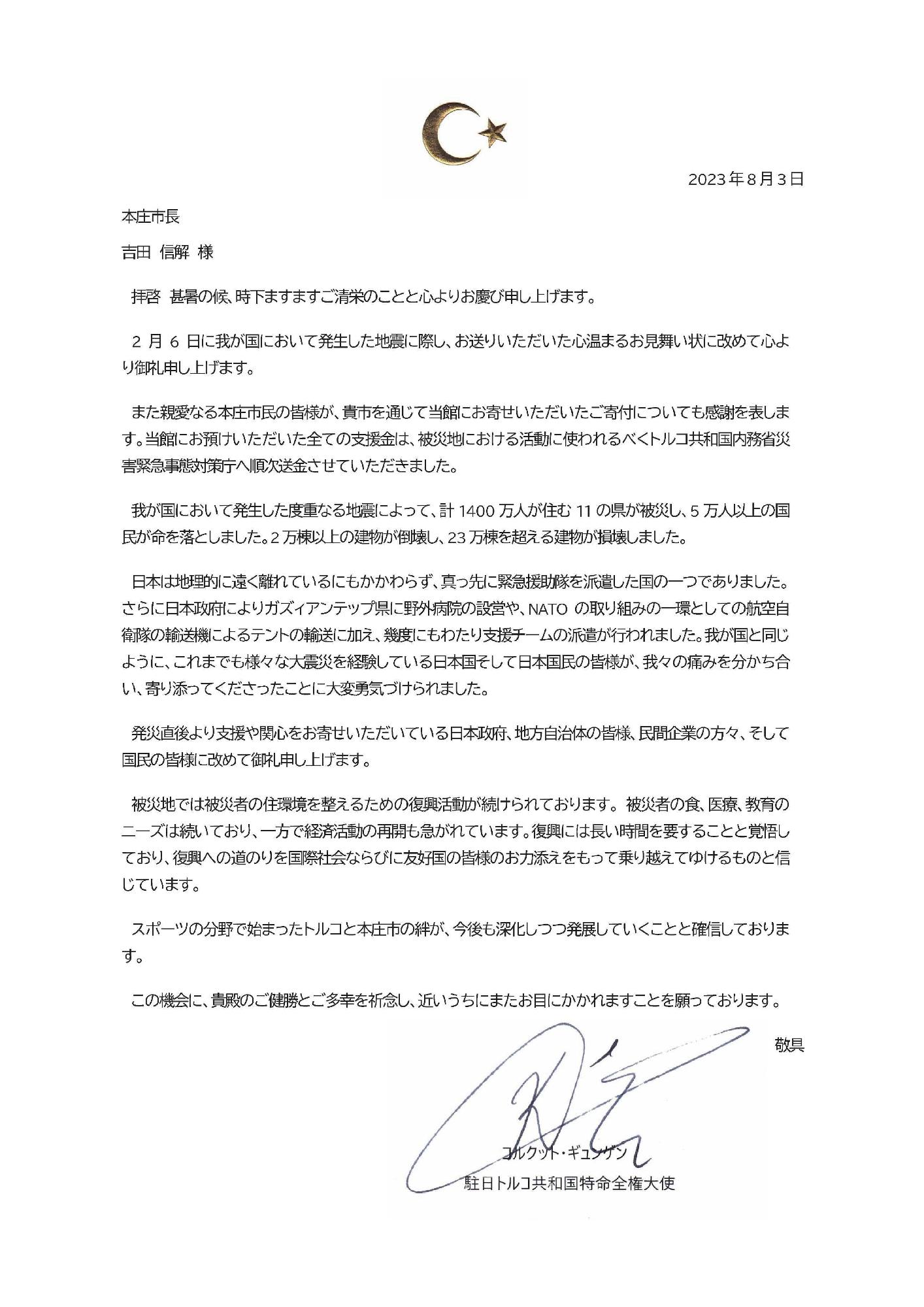 2月6日に我が国において発生した地震に際し、お送りいただいた心温まるお見舞い状に改めて心より御礼申し上げます。また親愛なる本庄市民の皆様が、貴市を通じて当館にお寄せいただいたご寄付につきましても感謝を表します。当館にお預けいただいた全ての支援金は、被災地における活動に使われるべくトルコ共和国内務省災害緊急事態対策庁へ順次送金させていただきました。我が国において発生した度重なる地震によって、計1400万人が済む11の県が被災し、5万人以上の国民が命を落としました。2万棟以上の建物が倒壊し、23万棟を超える建物が損壊しました。日本は地理的に遠く離れているにもかかわらず、真っ先に緊急援助隊を派遣した国の一つでありました。さらに日本政府によりガズィアンテップ県に野外病院の設営や、NATOの取り組みの一環としての航空自衛隊の輸送機によるテントの輸送に加え、幾度にもわたり支援チームの派遣が行われました。我が国と同じように、これまでも様々な大震災を経験している日本国そして日本国民の皆様が、我々の痛みを分かち合い、寄り添ってくださったことに大変勇気づけられました。発災直後より支援や関心をお寄せいただいている日本政府、地方自治体の皆様、民間企業の方々、そして国民の皆様に改めて御礼申し上げます。被災地では被災者の住環境を整えるための復興活動が続けられております。被災者の食、医療、教育のニーズは続いており、一方で経済活動の再開も急がれています。復興には長い時間を要することと覚悟しており、復興への道のりを国際社会ならびに友好国の皆様のお力添えをもって乗り越えてゆけるものと信じています。スポーツの分野で始まったトルコと本庄市の絆が、今後も深化しつつ発展していくことと確信しております。この機会に、貴殿のご健勝とご多幸を祈念し、近いうちにまたお目にかかれますことを願っております。コルクット・ギュンゲン駐日トルコ共和国特命全権大使