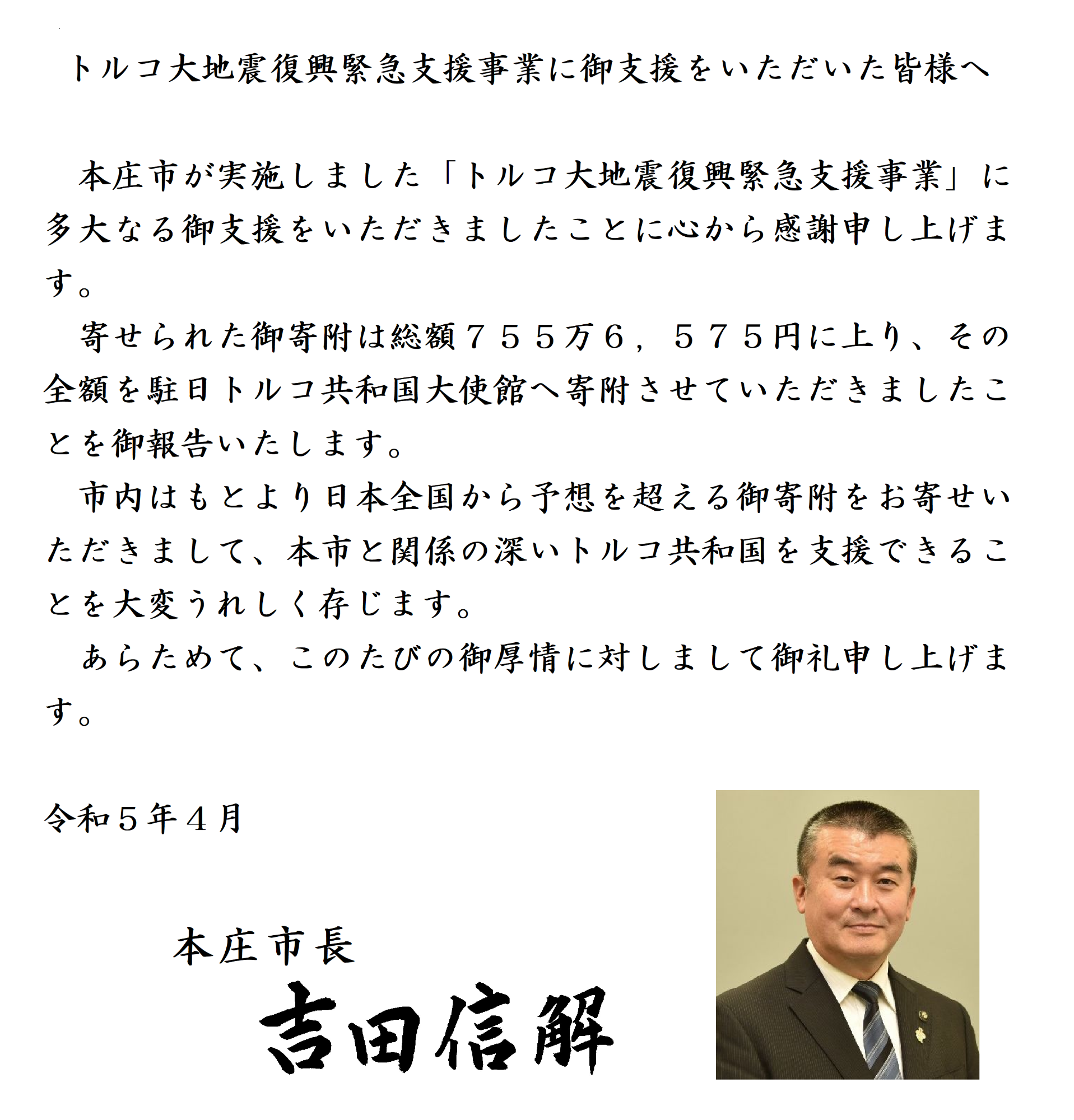 トルコ大地震復興緊急支援事業に御支援をいただいた皆様へ。本庄市が実施しましたトルコ大地震復興緊急支援事業に多大なる御支援をいただきましたことに心から感謝申し上げます。 寄せられた御寄附は総額755万6575円に上り、その全額を駐日トルコ共和国大使館へ寄附させていただきましたことを御報告いたします。 市内はもとより日本全国から予想を超える御寄附をお寄せいただきまして、本市と関係の深いトルコ共和国を支援できることを大変うれしく存じます。 あらためて、このたびの御厚情に対しまして御礼申し上げます。令和5年4月本庄市長吉田信解