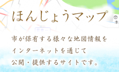 ほんじょうマップ 市が保有する様々な地図情報をインターネットを通じて公開・提供するサイトです。