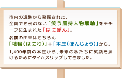 市内の遺跡から発掘された、全国でも例のない「笑う盾持人物埴輪」をモチーフに生まれた「はにぽん」。 名前の由来はもちろん「埴輪（はにわ）」＋「本庄（ほんじょう）」から。 1,400年前の本庄から、未来の私たちに笑顔を届けるためにタイムスリップしてきました。