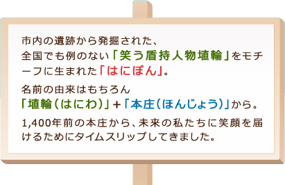 市内の遺跡から発掘された、全国でも例のない「笑う盾持人物埴輪」をモチーフに生まれた「はにぽん」。 名前の由来はもちろん「埴輪（はにわ）」＋「本庄（ほんじょう）」から。 1,400年前の本庄から、未来の私たちに笑顔を届けるためにタイムスリップしてきました。