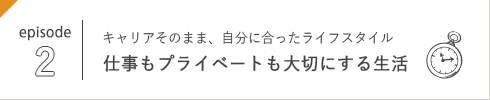 episode 2 キャリアそのまま、自分に合ったライフスタイル 仕事もプライベートも大切にする生活