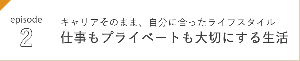 episode 2 キャリアそのまま、自分に合ったライフスタイル 仕事もプライベートも大切にする生活
