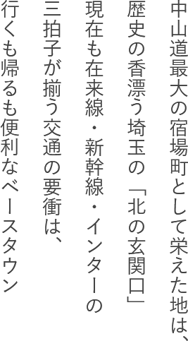 中山道最大の宿場町として栄えた地は、歴史の香漂う埼玉の「北の玄関口」現在も在来線・新幹線・インターの三拍子が揃う交通の要衝は、行くも帰るも便利なベースタウン